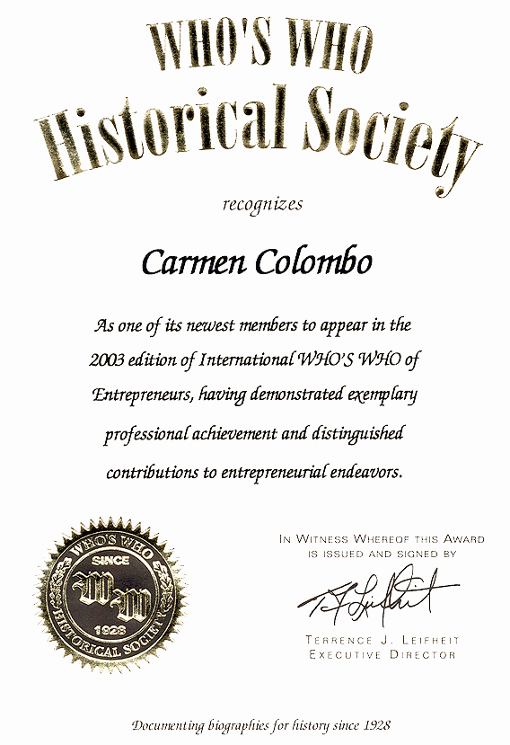 Who's Who Historical Society recognizes Carmen Colombo as one of its newest members to appear in the 2003 edition of International WHO'S WHO of Entrepreneurs, having demonstrated exemplary professional achievement and distinguished contributons to entrepreneurial endeavors. In Witness Thereof This Award is issued and signed by Terrence J. Leifheit, Executive Director. Who's Who Historical Society - Documenting biographies for history since 1928